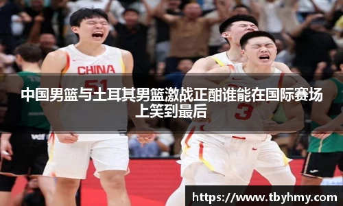 中国男篮与土耳其男篮激战正酣谁能在国际赛场上笑到最后